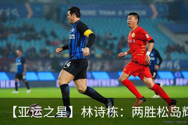 【亚运之星】林诗栋：两胜松岛辉空 用冠军告别失意