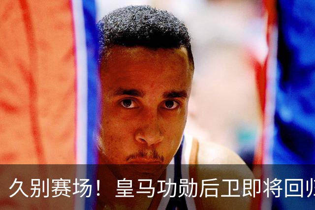 久别赛场！皇马功勋后卫即将回归合练，复出之后却无立足之地