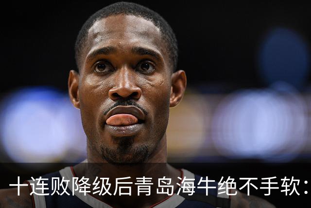 十连败降级后青岛海牛绝不手软：顶薪老将全放走，多名20岁小将顶大梁只为活下去