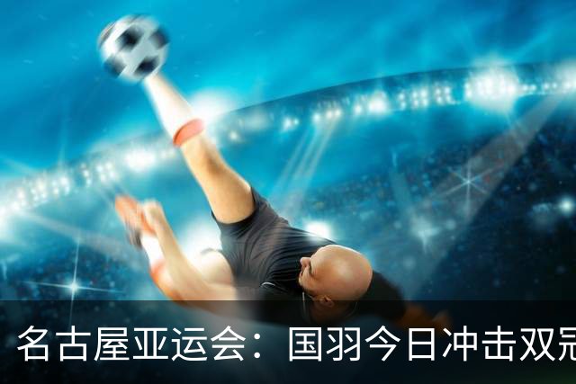 名古屋亚运会：国羽今日冲击双冠，女团战日本，男团与印尼争锋