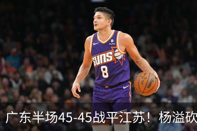 广东半场45-45战平江苏！杨溢砍12分，徐杰又梦游，杜锋现场观战