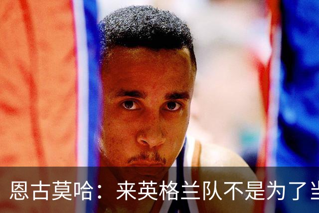 恩古莫哈：来英格兰队不是为了当个陪衬，两年后绝对想出战欧洲杯