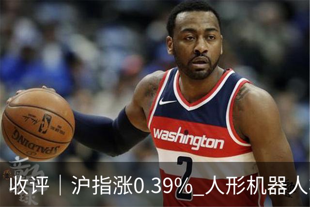 收评｜沪指涨0.39% 人形机器人板块表现活跃
