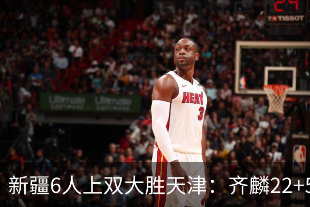 新疆6人上双大胜天津：齐麟22+5+4辛普森19+7+9 杨20分