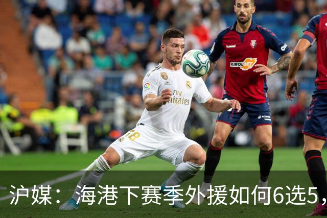 沪媒：海港下赛季外援如何6选5，十分考验教练组与俱乐部的智慧