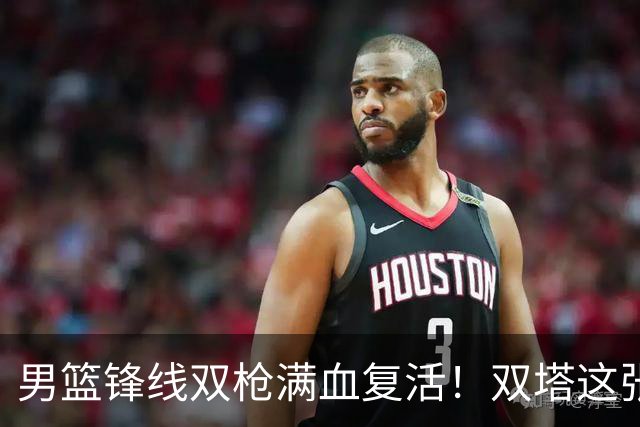 男篮锋线双枪满血复活！双塔这张底牌让中国男篮赛前收获关键利好，赢球稳了