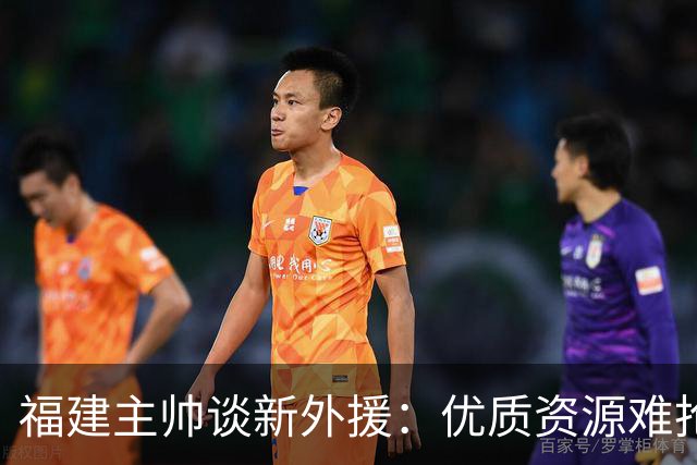 福建主帅谈新外援：优质资源难抢 我们首选有CBA经验能快速适应的