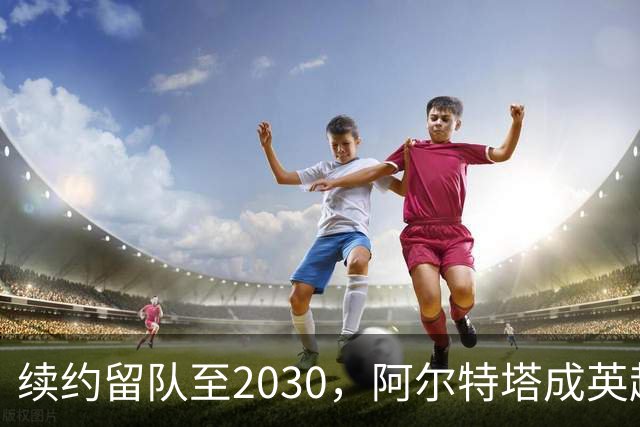 续约留队至2030，阿尔特塔成英超顶薪主帅，阿森纳锁定冬窗天才