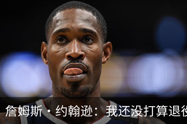詹姆斯·约翰逊：我还没打算退役 想给球队做贡献&塑造球队文化