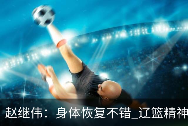 赵继伟：身体恢复不错 辽篮精神面貌和打法会有变化