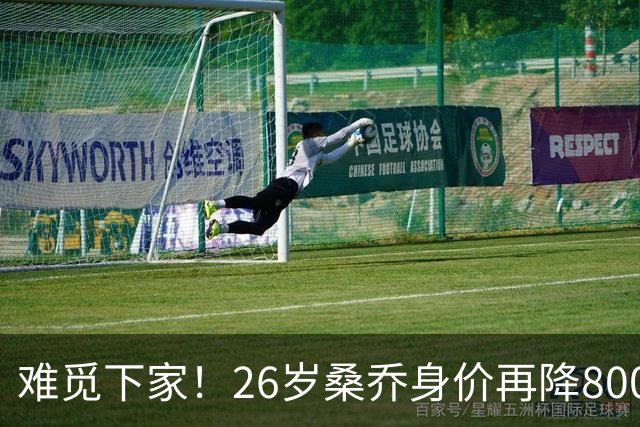 难觅下家！26岁桑乔身价再降800万仅剩1000万欧，创职业生涯新低