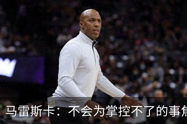 马雷斯卡：不会为掌控不了的事焦虑；对踢利物浦上半场不满意