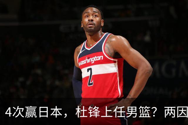 4次赢日本，杜锋上任男篮？两因素关键，曾主动请缨，曾大胜33分